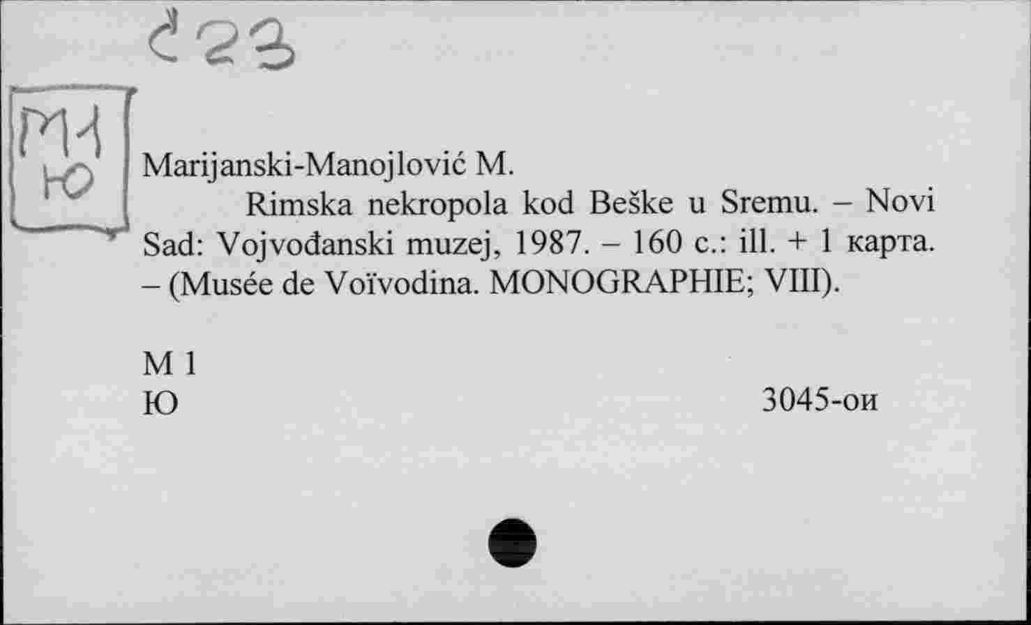 ﻿Marijanski-Manojlovic M.
Rimska nekropola kod Beske u Sremu. - Novi Sad: Vojvodanski muzej, 1987. - 160 c.: ill. + 1 карта. - (Musée de Voïvodina. MONOGRAPHIE; VIII).
M 1
Ю
3045-ои